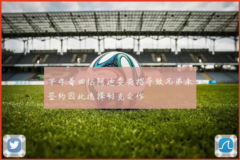 字母哥回忆阿迪耍花招导致兄弟未签约因此选择耐克合作