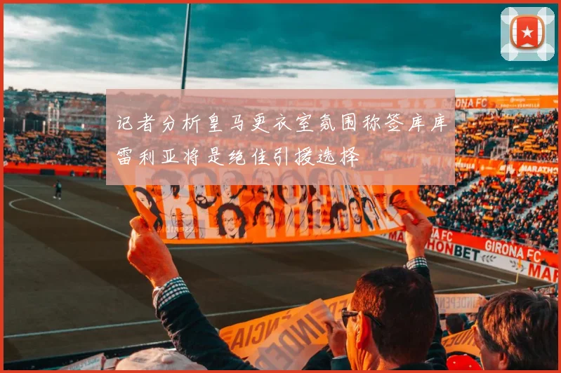 记者分析皇马更衣室氛围称签库库雷利亚将是绝佳引援选择