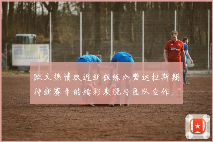 欧文热情欢迎新教练加盟达拉斯期待新赛季的精彩表现与团队合作