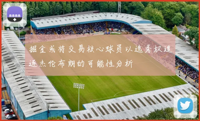 掘金或将交易核心球员以选秀权追逐杰伦布朗的可能性分析