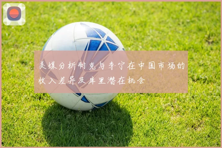 美媒分析耐克与李宁在中国市场的收入差异及库里潜在机会