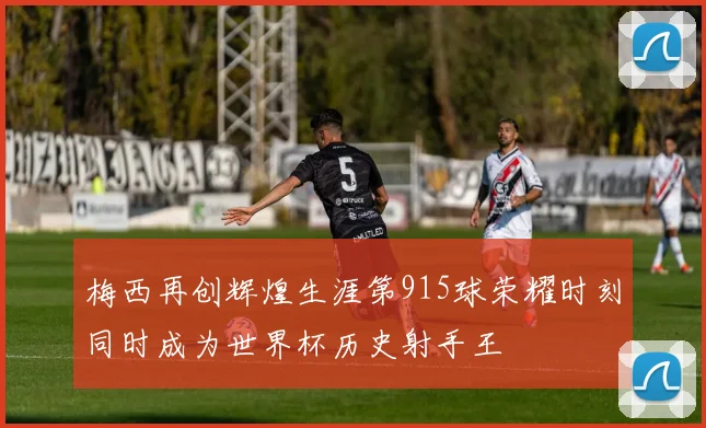 梅西再创辉煌生涯第915球荣耀时刻同时成为世界杯历史射手王