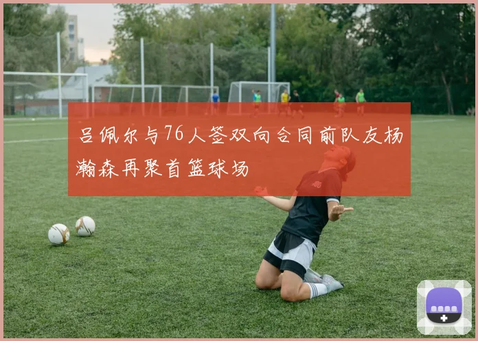 吕佩尔与76人签双向合同前队友杨瀚森再聚首篮球场