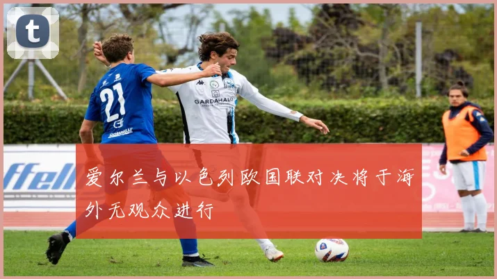 爱尔兰与以色列欧国联对决将于海外无观众进行