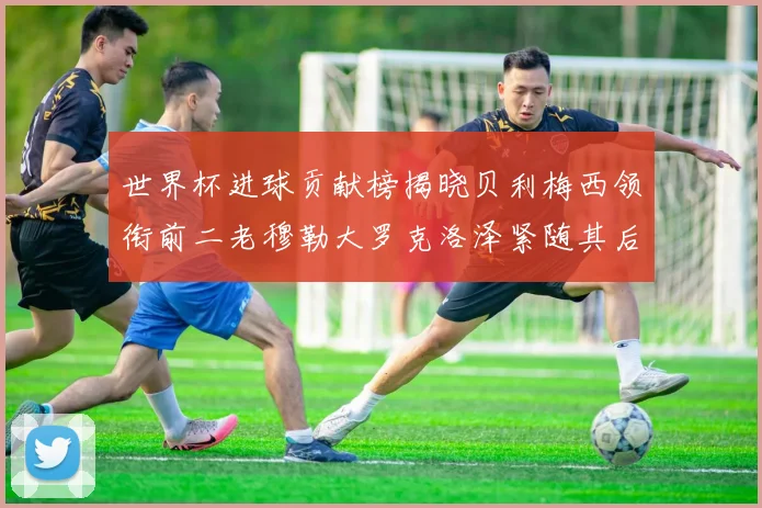 世界杯进球贡献榜揭晓贝利梅西领衔前二老穆勒大罗克洛泽紧随其后