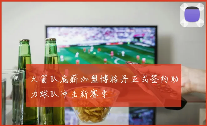 火箭队底薪加盟博格丹正式签约助力球队冲击新赛季