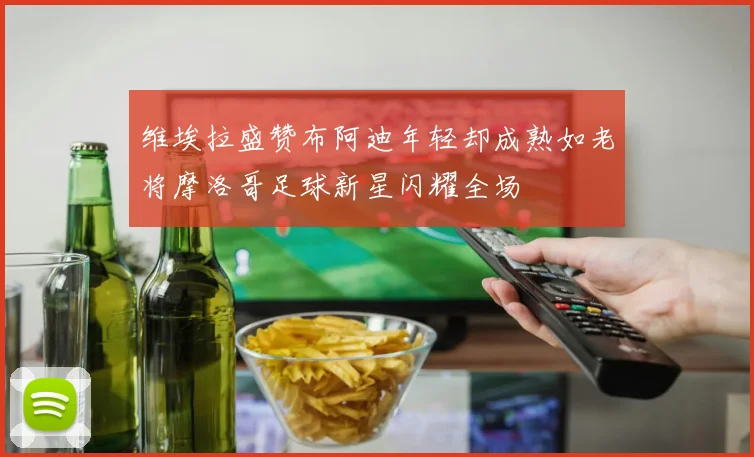 维埃拉盛赞布阿迪年轻却成熟如老将摩洛哥足球新星闪耀全场