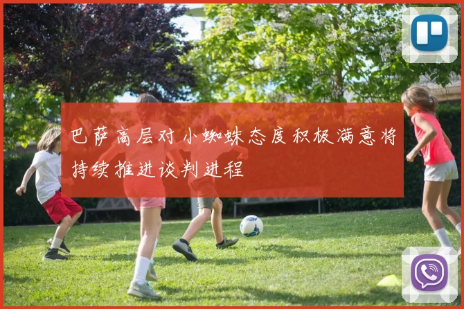 巴萨高层对小蜘蛛态度积极满意将持续推进谈判进程