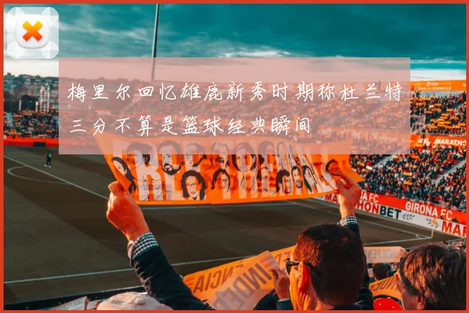 梅里尔回忆雄鹿新秀时期称杜兰特三分不算是篮球经典瞬间