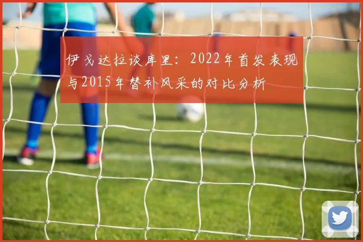 伊戈达拉谈库里：2022年首发表现与2015年替补风采的对比分析