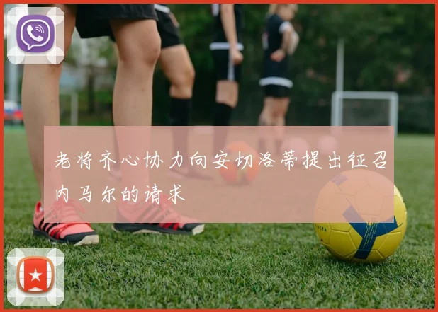 老将齐心协力向安切洛蒂提出征召内马尔的请求