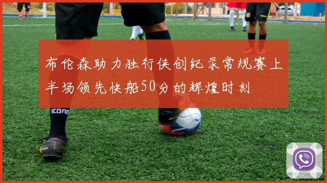 布伦森助力独行侠创纪录常规赛上半场领先快船50分的辉煌时刻