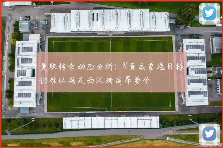 曼联转会动态分析：M费成首选目标但难以满足西汉姆高昂要价