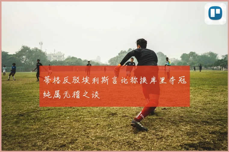 蒂格反驳埃利斯言论称换库里夺冠纯属无稽之谈
