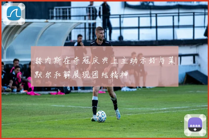 赫内斯在夺冠庆典上主动示好与莱默尔和解展现团结精神