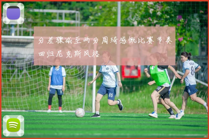 分差骤减至两分周琦感慨比赛节奏回归尼克斯风格