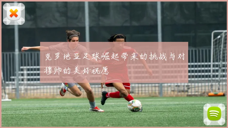 克罗地亚足球崛起带来的挑战与对穆帅的美好祝愿