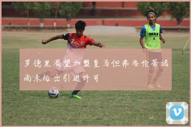 罗德里渴望加盟皇马但弗洛伦蒂诺尚未给出引进许可