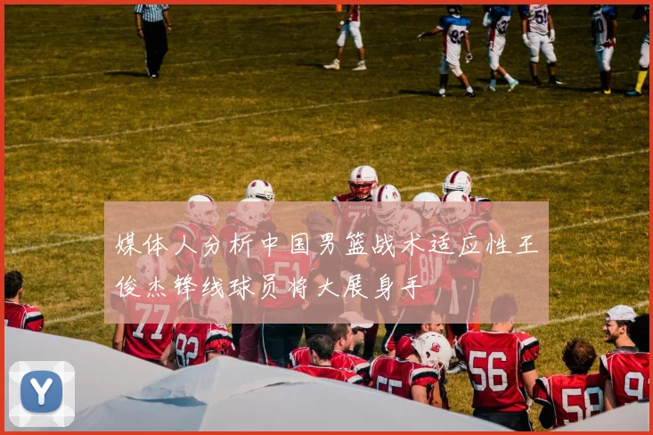 媒体人分析中国男篮战术适应性王俊杰锋线球员将大展身手