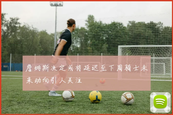詹姆斯决定或将延迟至下周骑士未来动向引人关注