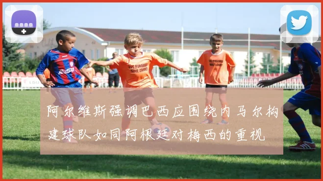 阿尔维斯强调巴西应围绕内马尔构建球队如同阿根廷对梅西的重视