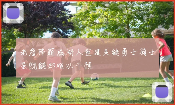老詹降薪成湖人重建关键勇士骑士虽觊觎却难以干预