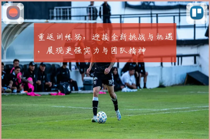 重返训练场，迎接全新挑战与机遇，展现更强实力与团队精神