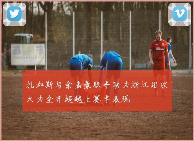 扎加斯与余嘉豪联手助力浙江进攻火力全开超越上赛季表现